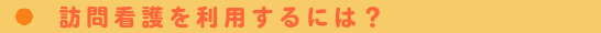 訪問看護を利用するには？